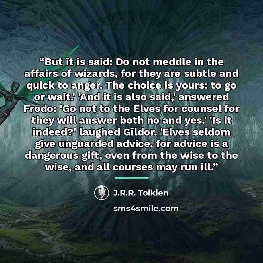 “But it is said: Do not meddle in the affairs of wizards, for they are subtle and quick to anger. The choice is yours: to go or wait.' 'And it is also said,' answered Frodo: 'Go not to the Elves for counsel for they will answer both no and yes.' 'Is it indeed?' laughed Gildor. 'Elves seldom give…” quote by J.R.R. Tolkien