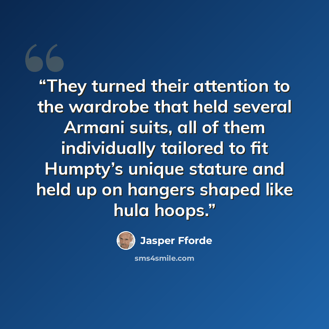 “They turned their attention to the wardrobe that held several Armani suits, all of them individually tailored to fit Humpty’s unique stature and held up on hangers shaped like hula hoops.” quote by Jasper Fforde