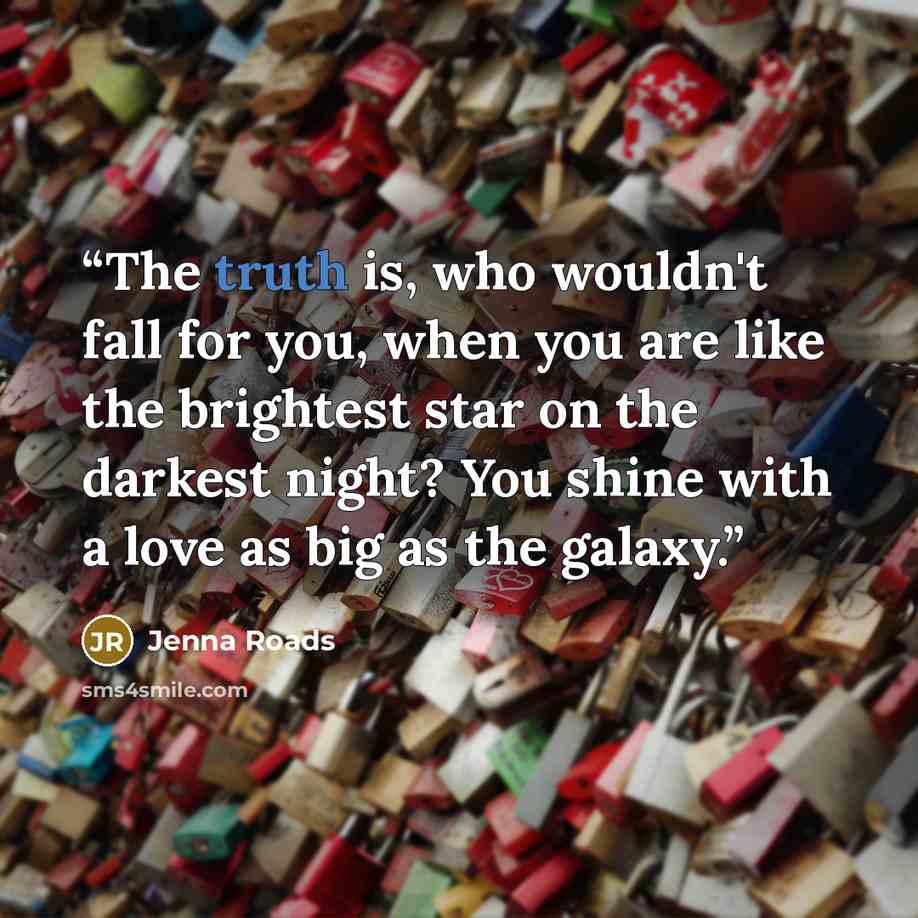“The truth is, who wouldn't fall for you, when you are like the brightest star on the darkest night? You shine with a love as big as the galaxy.” quote by Jenna Roads