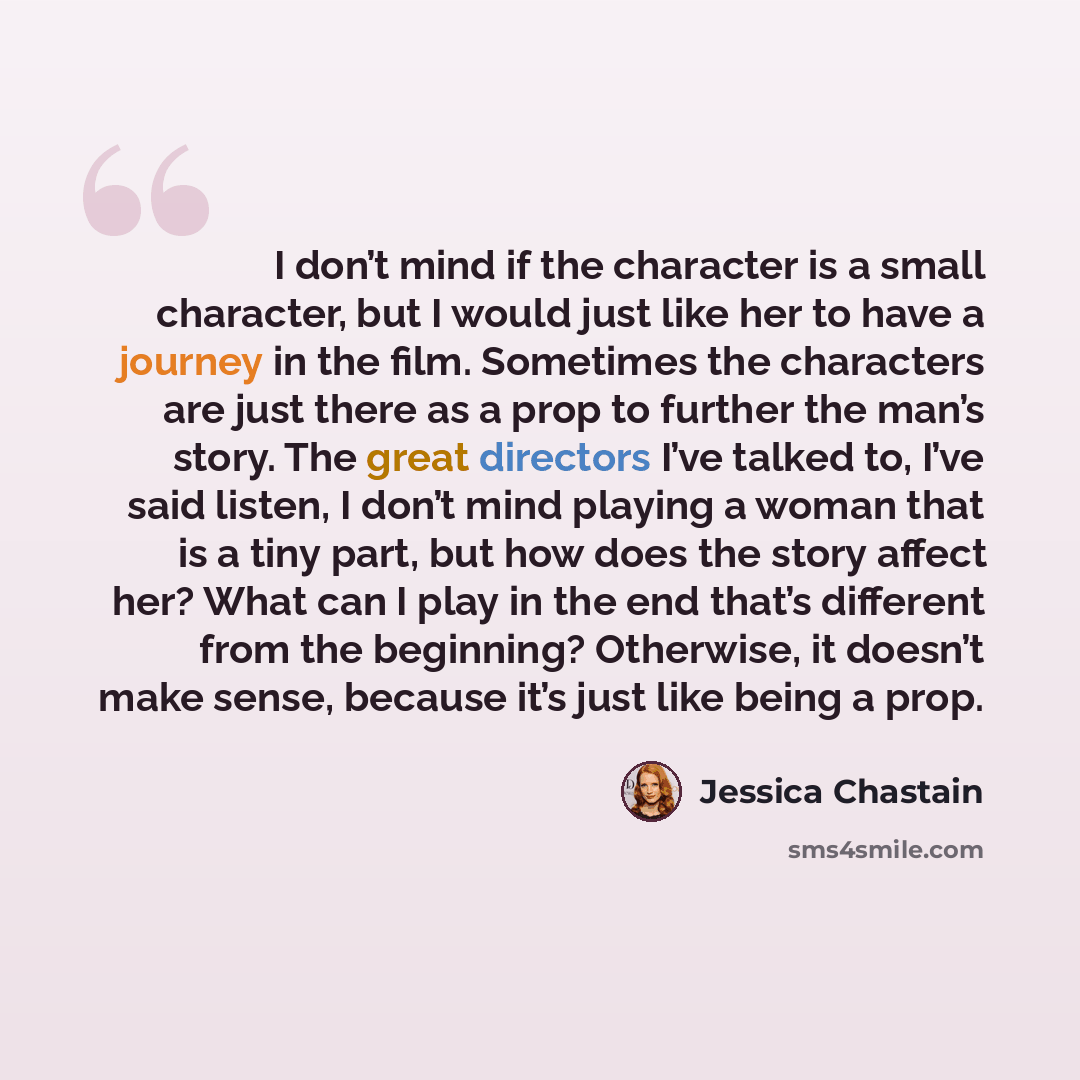 “I don’t mind if the character is a small character, but I would just like her to have a journey in the film. Sometimes the characters are just there as a prop to further the man’s story. The great directors I’ve talked to, I’ve said listen, I don’t mind playing a woman that is a tiny part, but how…” quote by Jessica Chastain