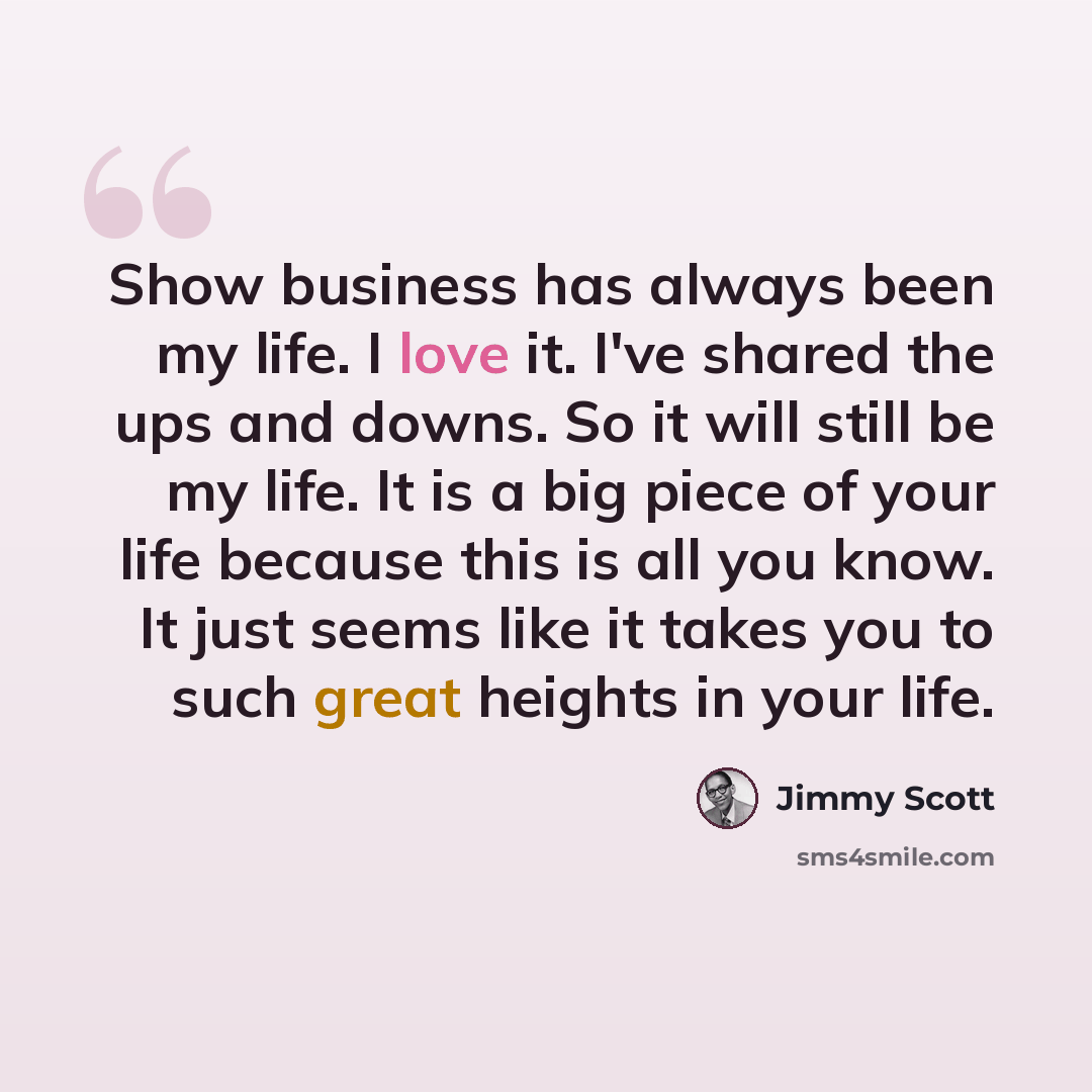 “Show business has always been my life. I love it. I've shared the ups and downs. So it will still be my life. It is a big piece of your life because this is all you know. It just seems like it takes you to such great heights in your life.” quote by Jimmy Scott