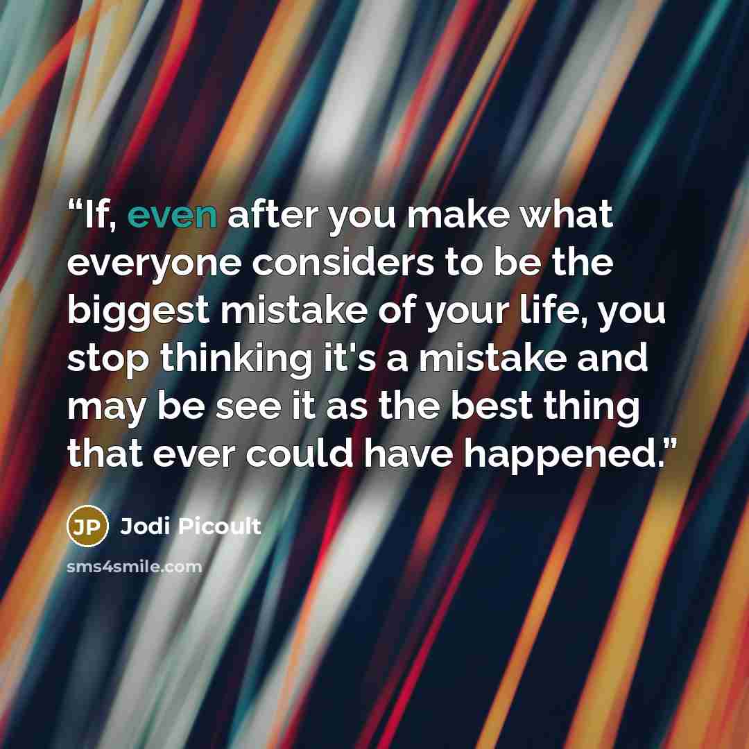 “If, even after you make what everyone considers to be the biggest mistake of your life, you stop thinking it's a mistake and may be see it as the best thing that ever could have happened.” quote by Jodi Picoult