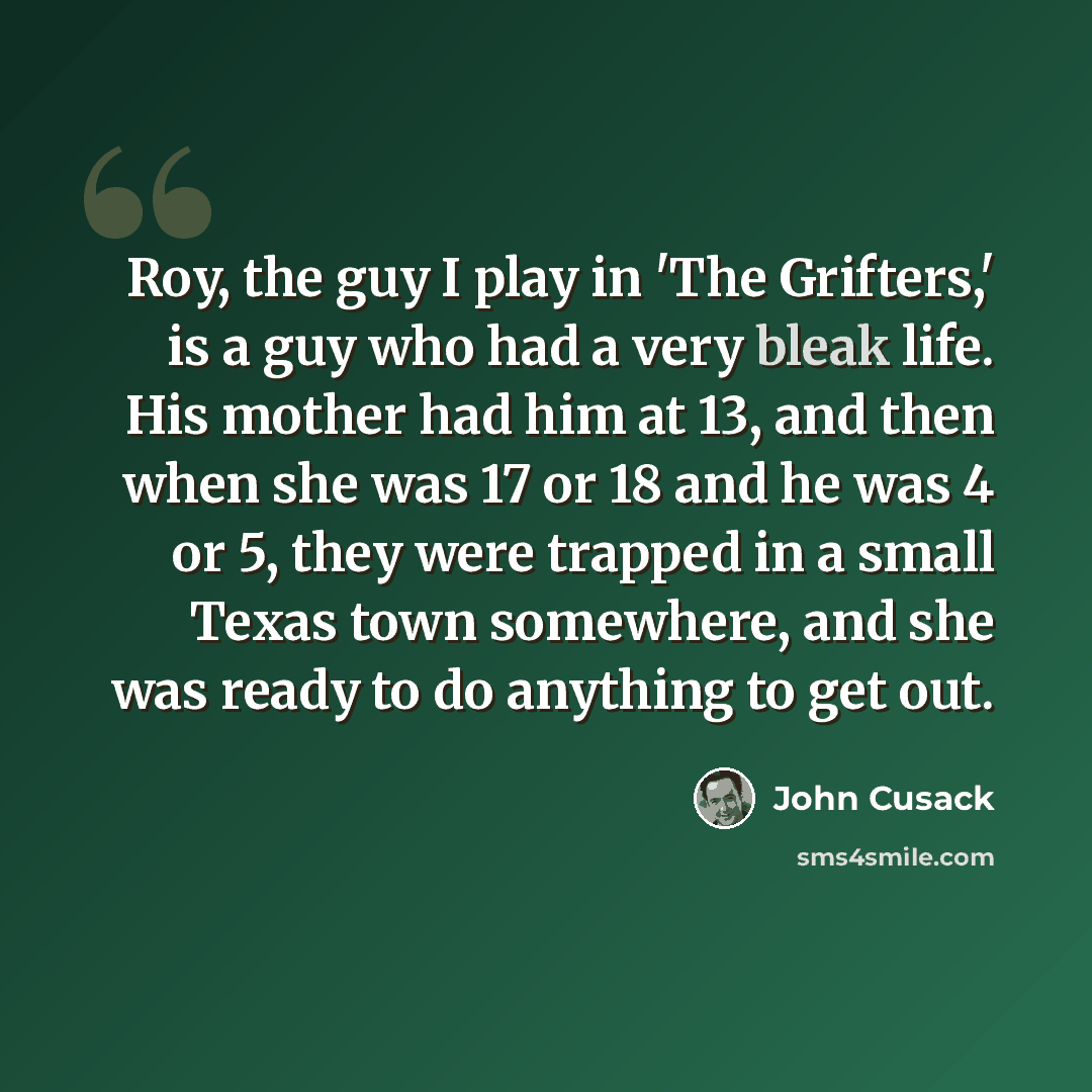 “Roy, the guy I play in 'The Grifters,' is a guy who had a very bleak life. His mother had him at 13, and then when she was 17 or 18 and he was 4 or 5, they were trapped in a small Texas town somewhere, and she was ready to do anything to get out.” quote by John Cusack