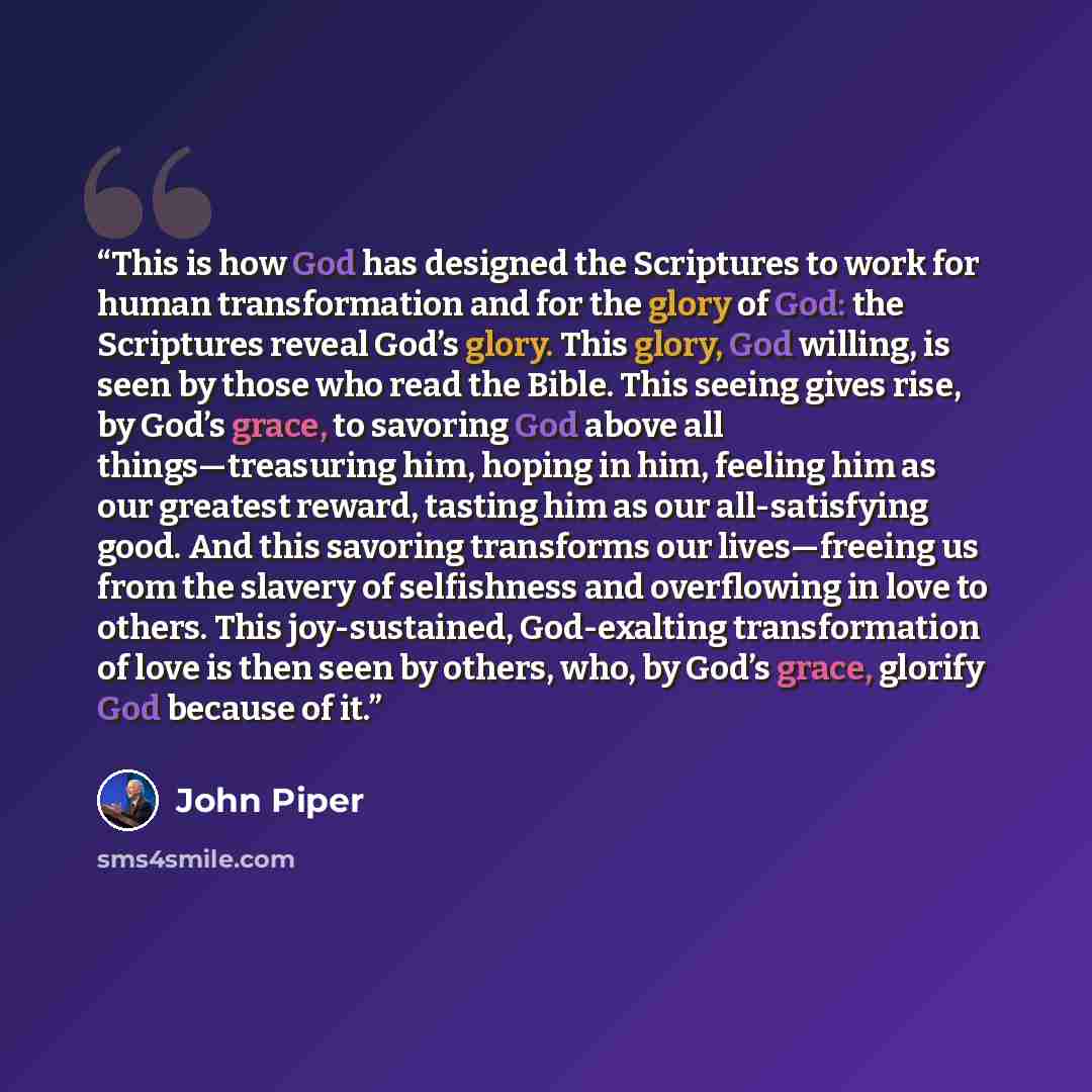 “This is how God has designed the Scriptures to work for human transformation and for the glory of God: the Scriptures reveal God’s glory. This glory, God willing, is seen by those who read the Bible. This seeing gives rise, by God’s grace, to savoring God above all things—treasuring him, hoping in…” quote by John Piper