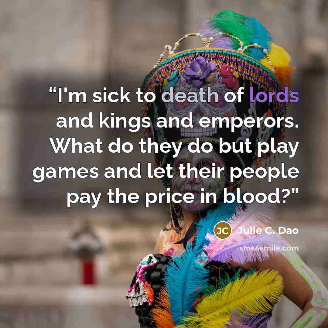 “I'm sick to death of lords and kings and emperors. What do they do but play games and let their people pay the price in blood?” quote by Julie C. Dao