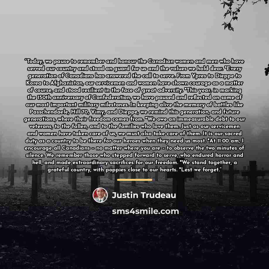“Today, we pause to remember and honour the Canadian women and men who have served our country and stood on guard for us and the values we hold dear. "Every generation of Canadians has answered the call to serve. From Ypres to Dieppe to Korea to Afghanistan, our servicemen and women have shown…” quote by Justin Trudeau