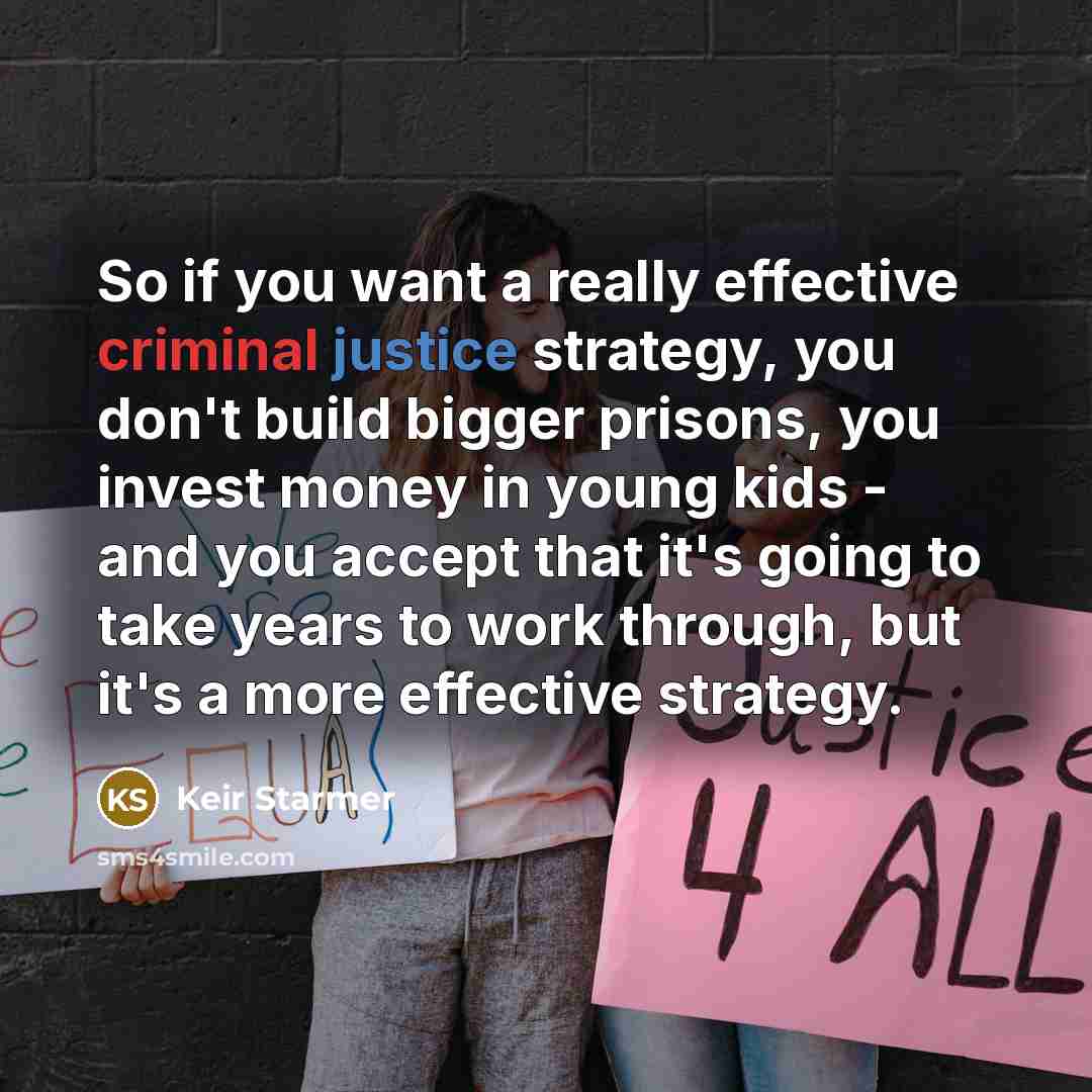 “So if you want a really effective criminal justice strategy, you don't build bigger prisons, you invest money in young kids - and you accept that it's going to take years to work through, but it's a more effective strategy.” quote by Keir Starmer