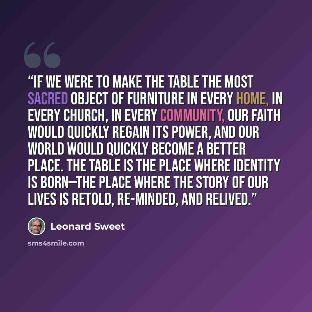 “If we were to make the table the most sacred object of furniture in every home, in every church, in every community, our faith would quickly regain its power, and our world would quickly become a better place. The table is the place where identity is born—the place where the story of our lives is…” quote by Leonard Sweet