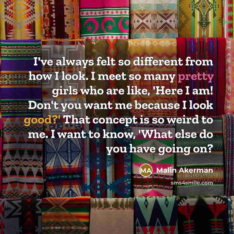 “I've always felt so different from how I look. I meet so many pretty girls who are like, 'Here I am! Don't you want me because I look good?' That concept is so weird to me. I want to know, 'What else do you have going on?” quote by Malin Akerman