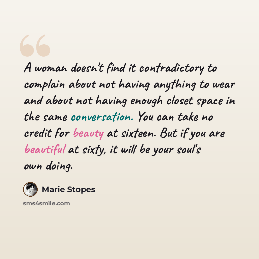 “A woman doesn't find it contradictory to complain about not having anything to wear and about not having enough closet space in the same conversation. You can take no credit for beauty at sixteen. But if you are beautiful at sixty, it will be your soul's own doing.” quote by Marie Stopes