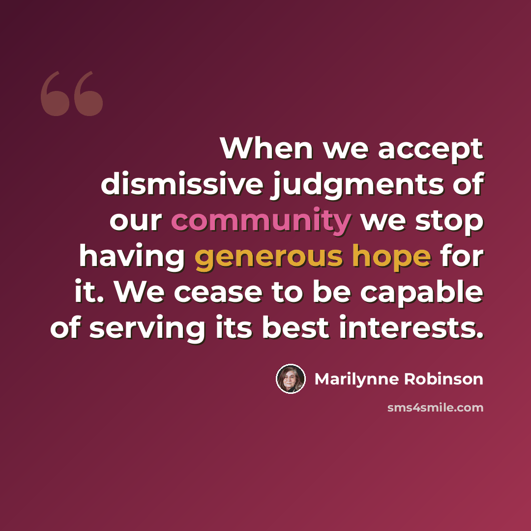 “When we accept dismissive judgments of our community we stop having generous hope for it. We cease to be capable of serving its best interests.” quote by Marilynne Robinson