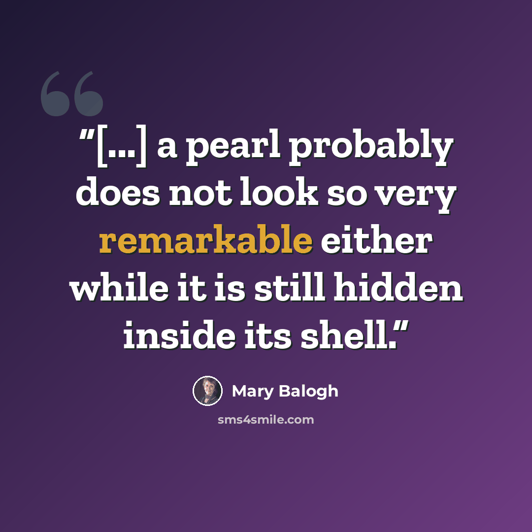 “[...] a pearl probably does not look so very remarkable either while it is still hidden inside its shell.” quote by Mary Balogh