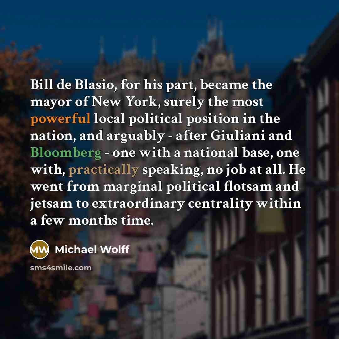 “Bill de Blasio, for his part, became the mayor of New York, surely the most powerful local political position in the nation, and arguably - after Giuliani and Bloomberg - one with a national base, one with, practically speaking, no job at all. He went from marginal political flotsam and jetsam to…” quote by Michael Wolff