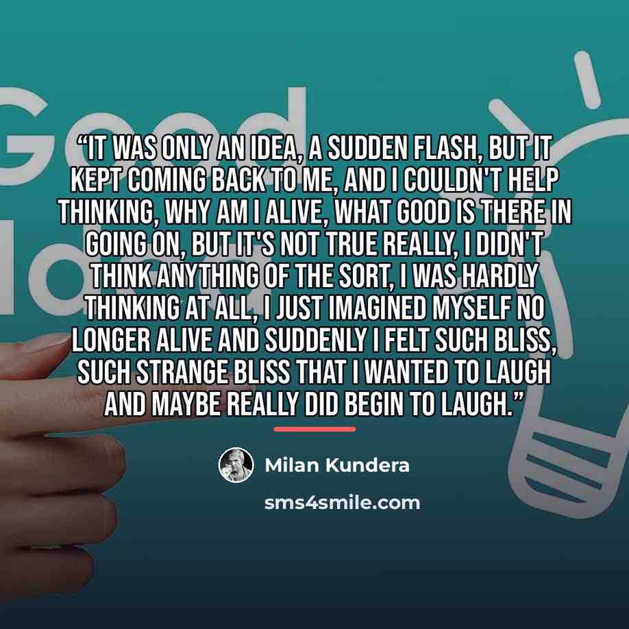 “It was only an idea, a sudden flash, but it kept coming back to me, and I couldn't help thinking, why am I alive, what good is there in going on, but it's not true really, I didn't think anything of the sort, I was hardly thinking at all, I just imagined myself no longer alive and suddenly I felt…” quote by Milan Kundera