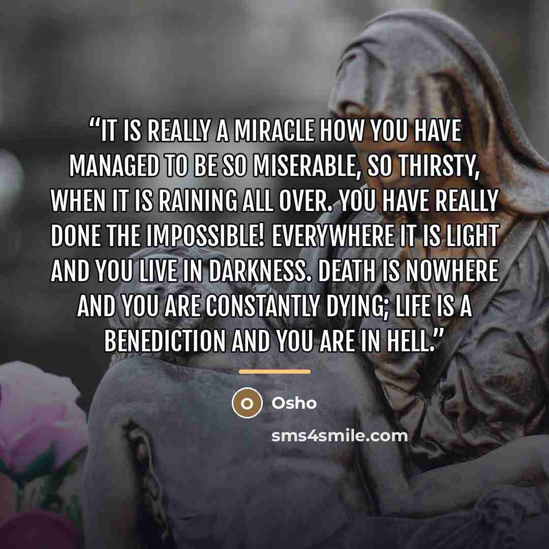 “It is really a miracle how you have managed to be so miserable, so thirsty, when it is raining all over. You have really done the impossible! Everywhere it is light and you live in darkness. Death is nowhere and you are constantly dying; life is a benediction and you are in hell.” quote by Osho