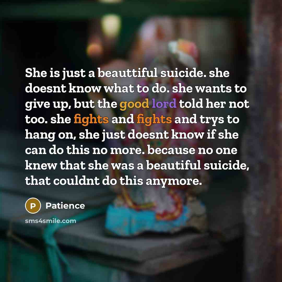 “She is just a beauttiful suicide. she doesnt know what to do. she wants to give up, but the good lord told her not too. she fights and fights and trys to hang on, she just doesnt know if she can do this no more. because no one knew that she was a beautiful suicide, that couldnt do this anymore.” quote by Patience