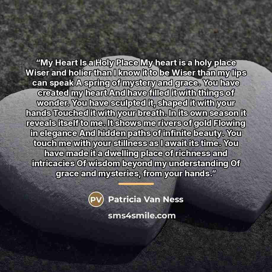 “My Heart Is a Holy Place My heart is a holy place Wiser and holier than I know it to be Wiser than my lips can speak A spring of mystery and grace. You have created my heart And have filled it with things of wonder. You have sculpted it, shaped it with your hands Touched it with your breath. In…” quote by Patricia Van Ness