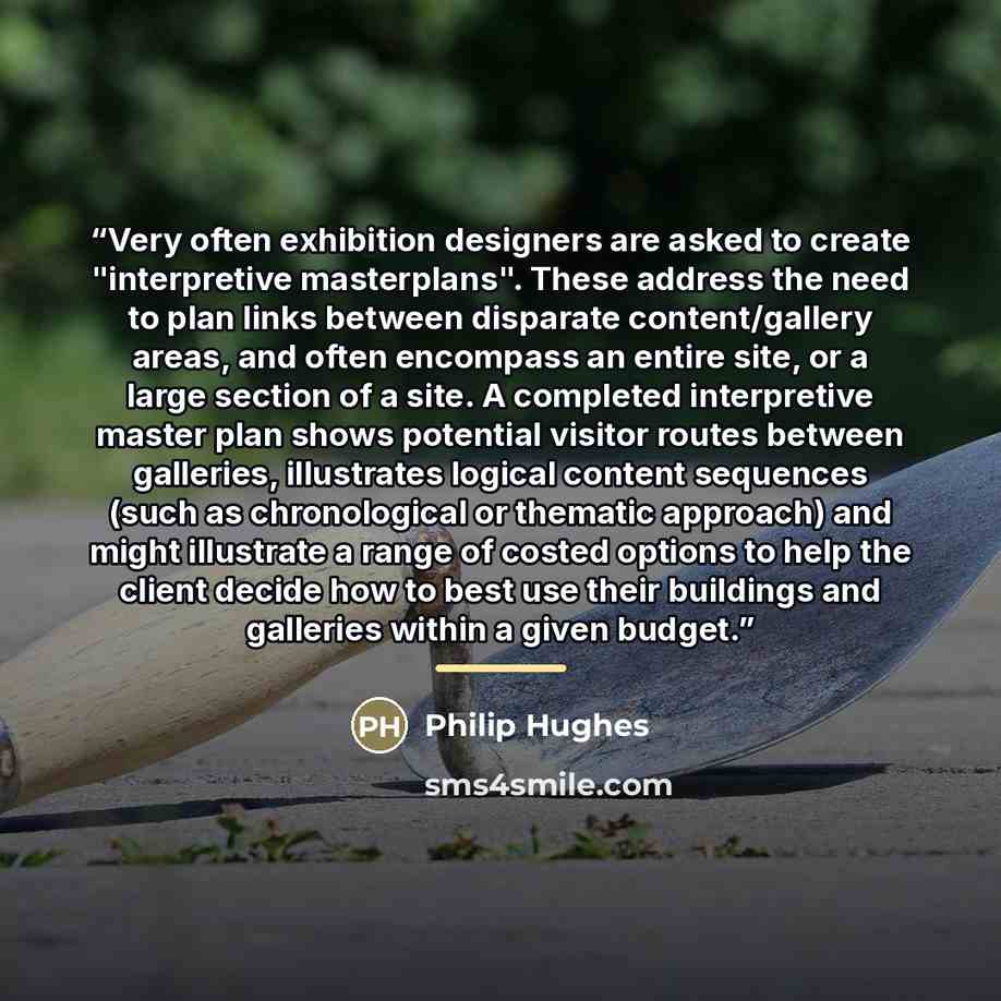 “Very often exhibition designers are asked to create "interpretive masterplans". These address the need to plan links between disparate content/gallery areas, and often encompass an entire site, or a large section of a site. A completed interpretive master plan shows potential visitor routes…” quote by Philip Hughes