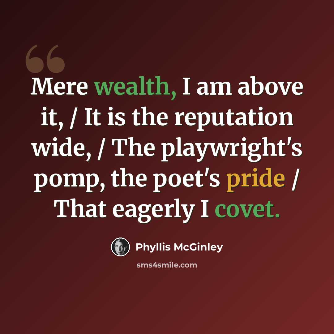 “Mere wealth, I am above it, / It is the reputation wide, / The playwright's pomp, the poet's pride / That eagerly I covet.” quote by Phyllis McGinley
