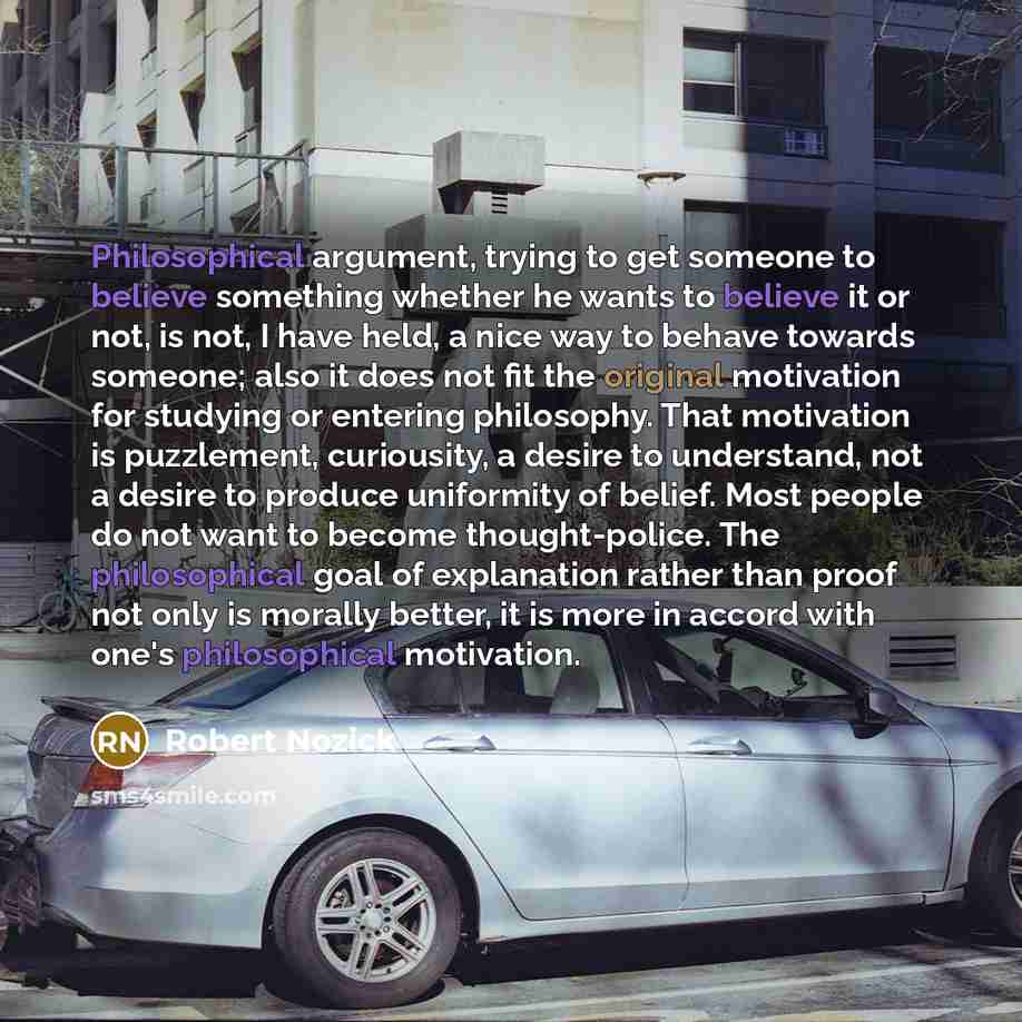 “Philosophical argument, trying to get someone to believe something whether he wants to believe it or not, is not, I have held, a nice way to behave towards someone; also it does not fit the original motivation for studying or entering philosophy. That motivation is puzzlement, curiousity, a desire…” quote by Robert Nozick