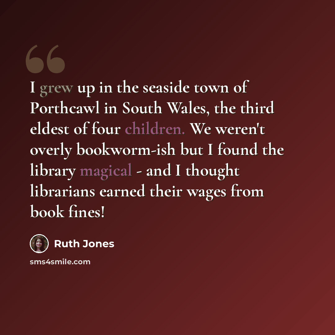 “I grew up in the seaside town of Porthcawl in South Wales, the third eldest of four children. We weren't overly bookworm-ish but I found the library magical - and I thought librarians earned their wages from book fines!” quote by Ruth Jones