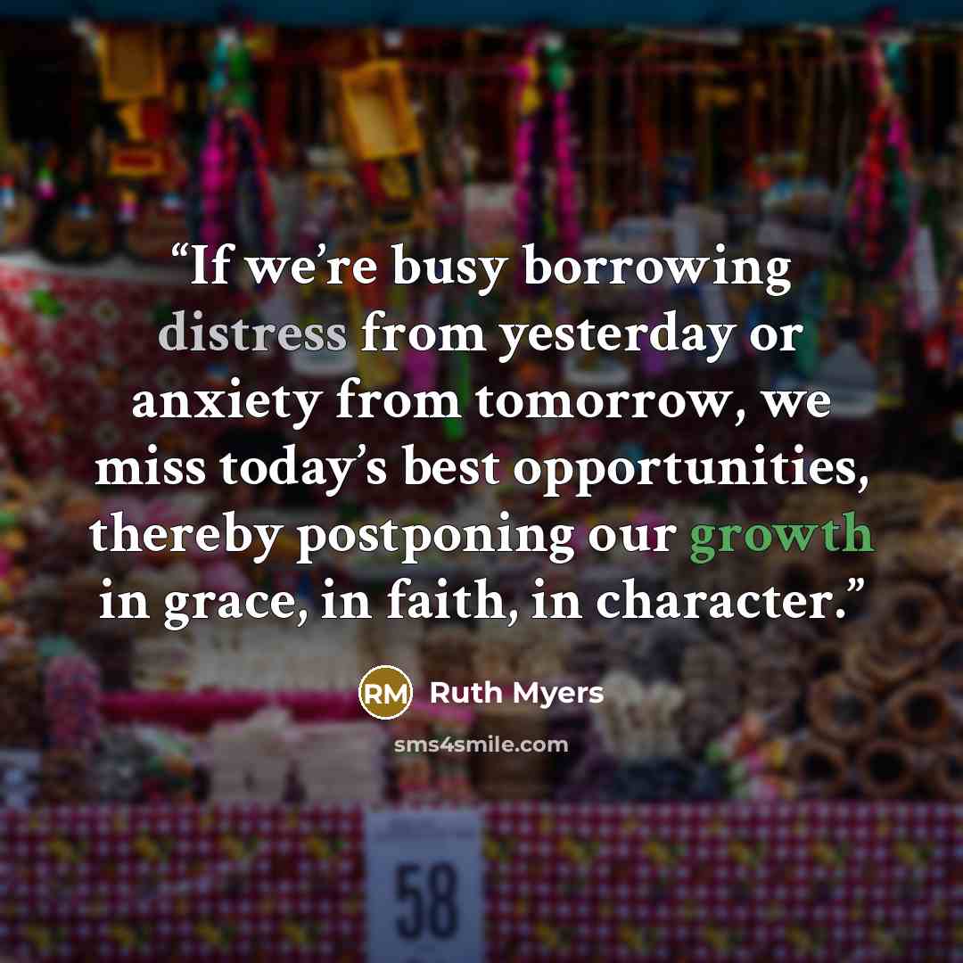 “If we’re busy borrowing distress from yesterday or anxiety from tomorrow, we miss today’s best opportunities, thereby postponing our growth in grace, in faith, in character.” quote by Ruth Myers