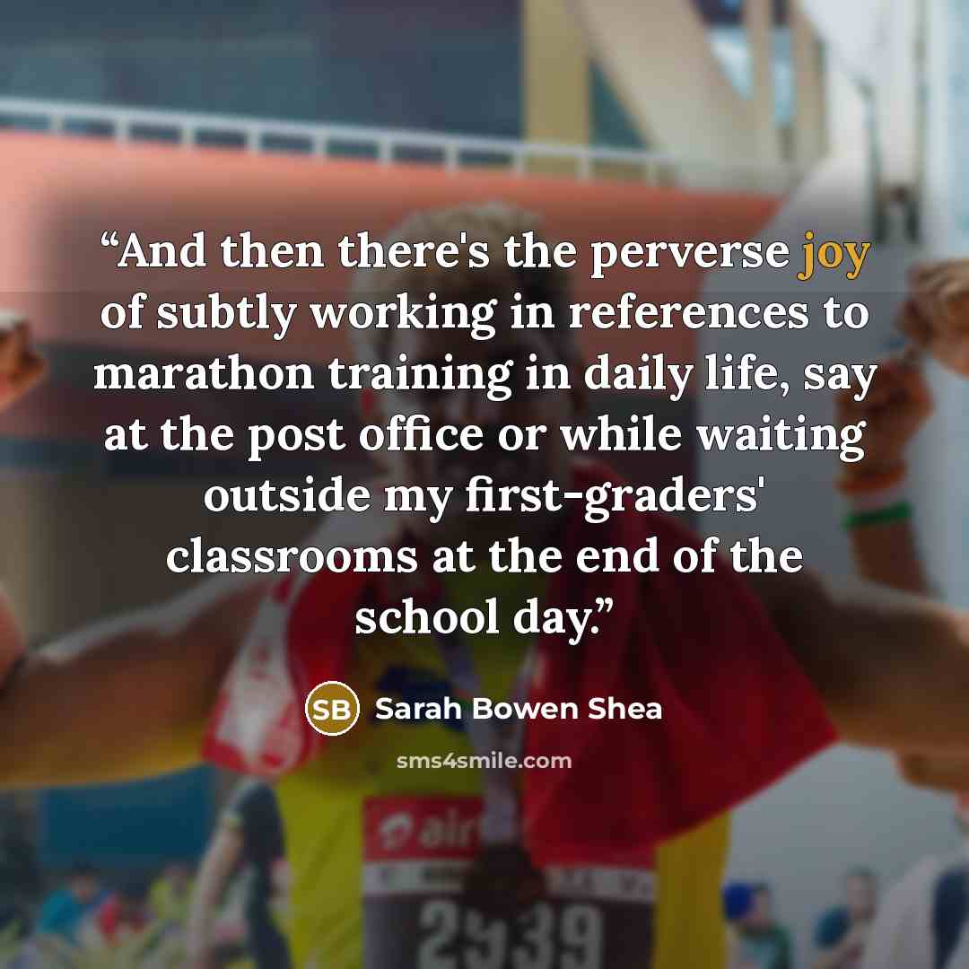 “And then there's the perverse joy of subtly working in references to marathon training in daily life, say at the post office or while waiting outside my first-graders' classrooms at the end of the school day.” quote by Sarah Bowen Shea