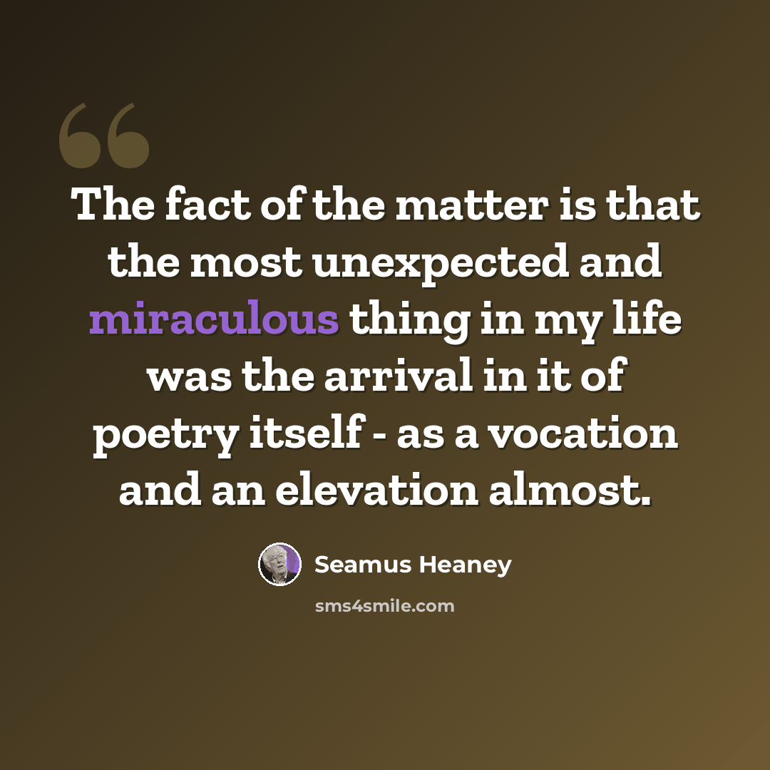 “The fact of the matter is that the most unexpected and miraculous thing in my life was the arrival in it of poetry itself - as a vocation and an elevation almost.” quote by Seamus Heaney