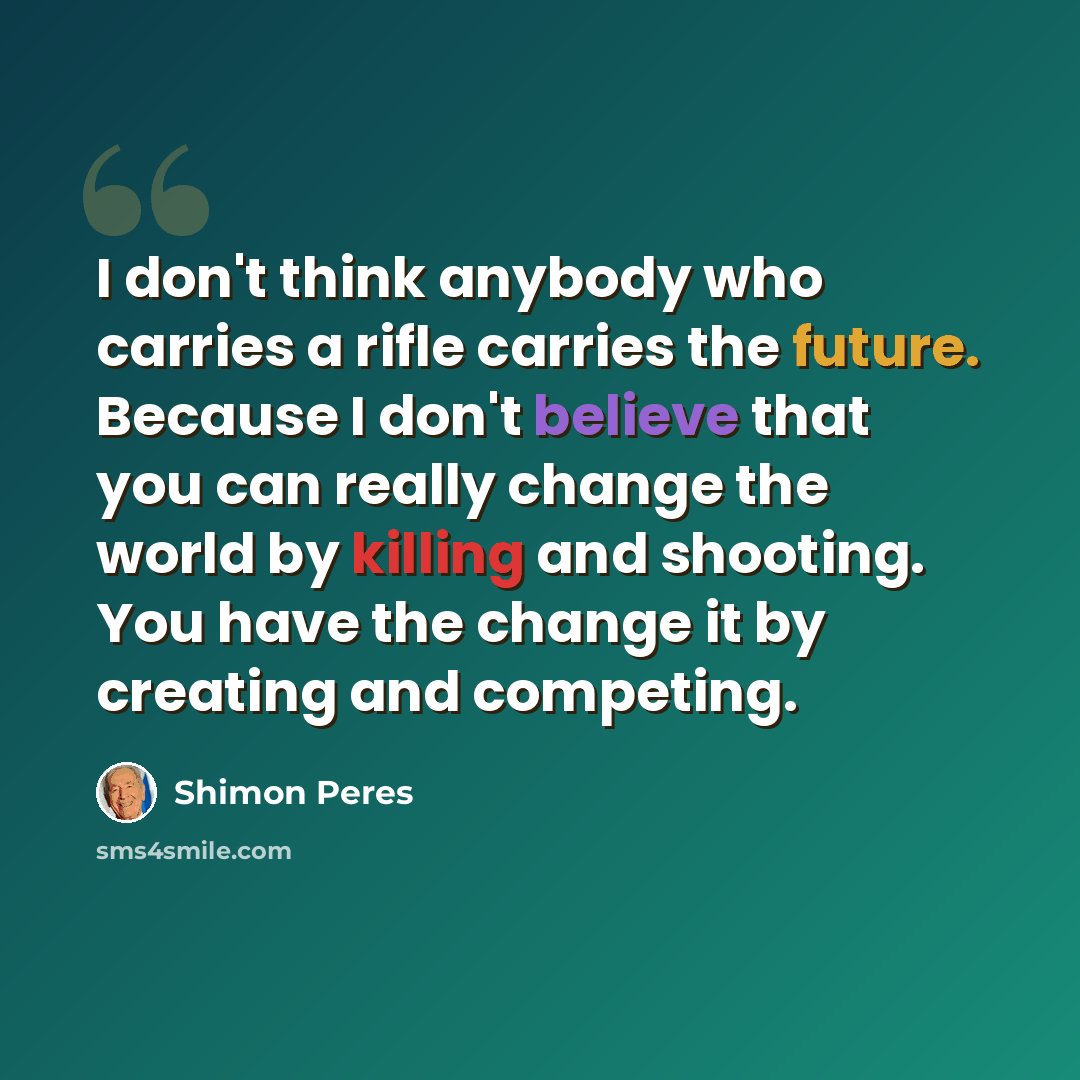 “I don't think anybody who carries a rifle carries the future. Because I don't believe that you can really change the world by killing and shooting. You have the change it by creating and competing.” quote by Shimon Peres