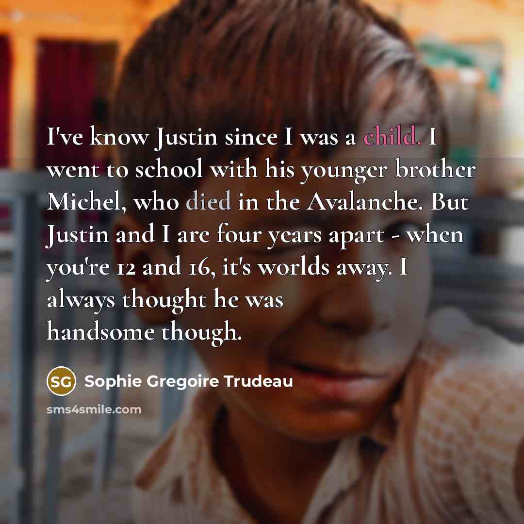 “I've know Justin since I was a child. I went to school with his younger brother Michel, who died in the Avalanche. But Justin and I are four years apart - when you're 12 and 16, it's worlds away. I always thought he was handsome though.” quote by Sophie Gregoire Trudeau