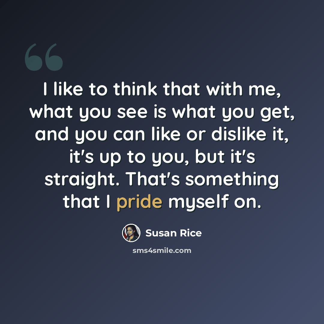 “I like to think that with me, what you see is what you get, and you can like or dislike it, it's up to you, but it's straight. That's something that I pride myself on.” quote by Susan Rice