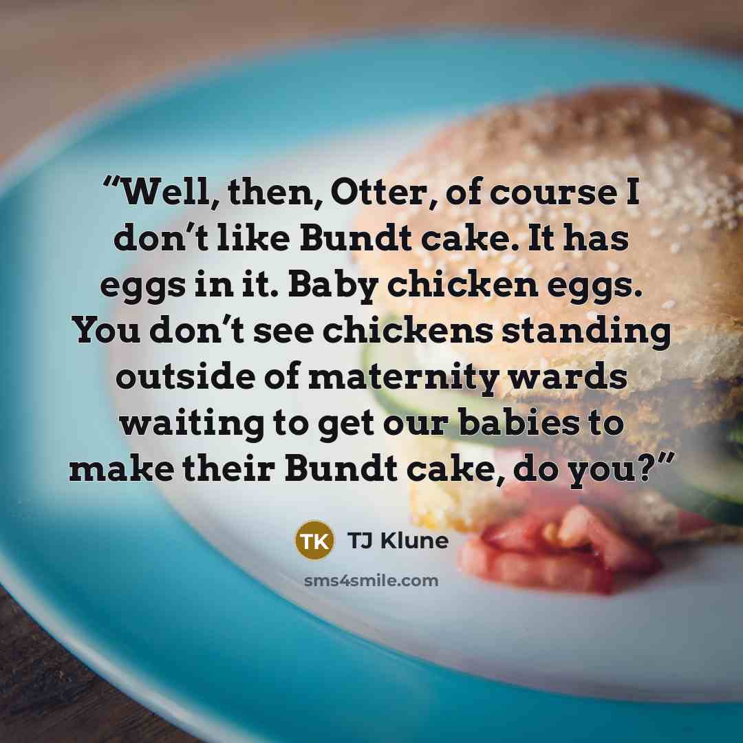“Well, then, Otter, of course I don’t like Bundt cake. It has eggs in it. Baby chicken eggs. You don’t see chickens standing outside of maternity wards waiting to get our babies to make their Bundt cake, do you?” quote by TJ Klune