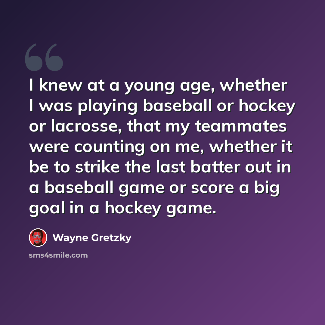 “I knew at a young age, whether I was playing baseball or hockey or lacrosse, that my teammates were counting on me, whether it be to strike the last batter out in a baseball game or score a big goal in a hockey game.” quote by Wayne Gretzky