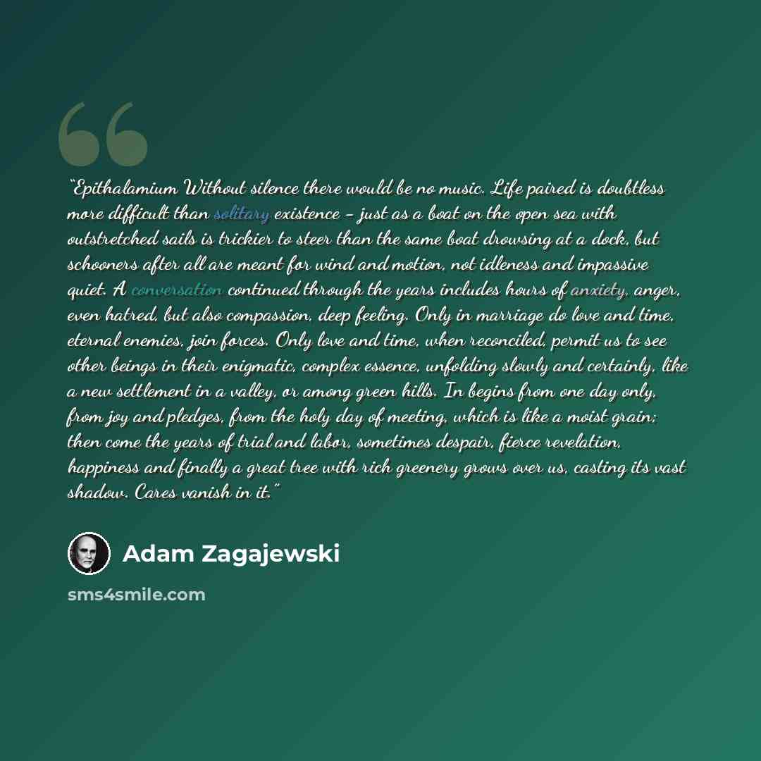 “Epithalamium Without silence there would be no music. Life paired is doubtless more difficult than solitary existence - just as a boat on the open sea with outstretched sails is trickier to steer than the same boat drowsing at a dock, but schooners after all are meant for wind and motion, not…” quote by Adam Zagajewski