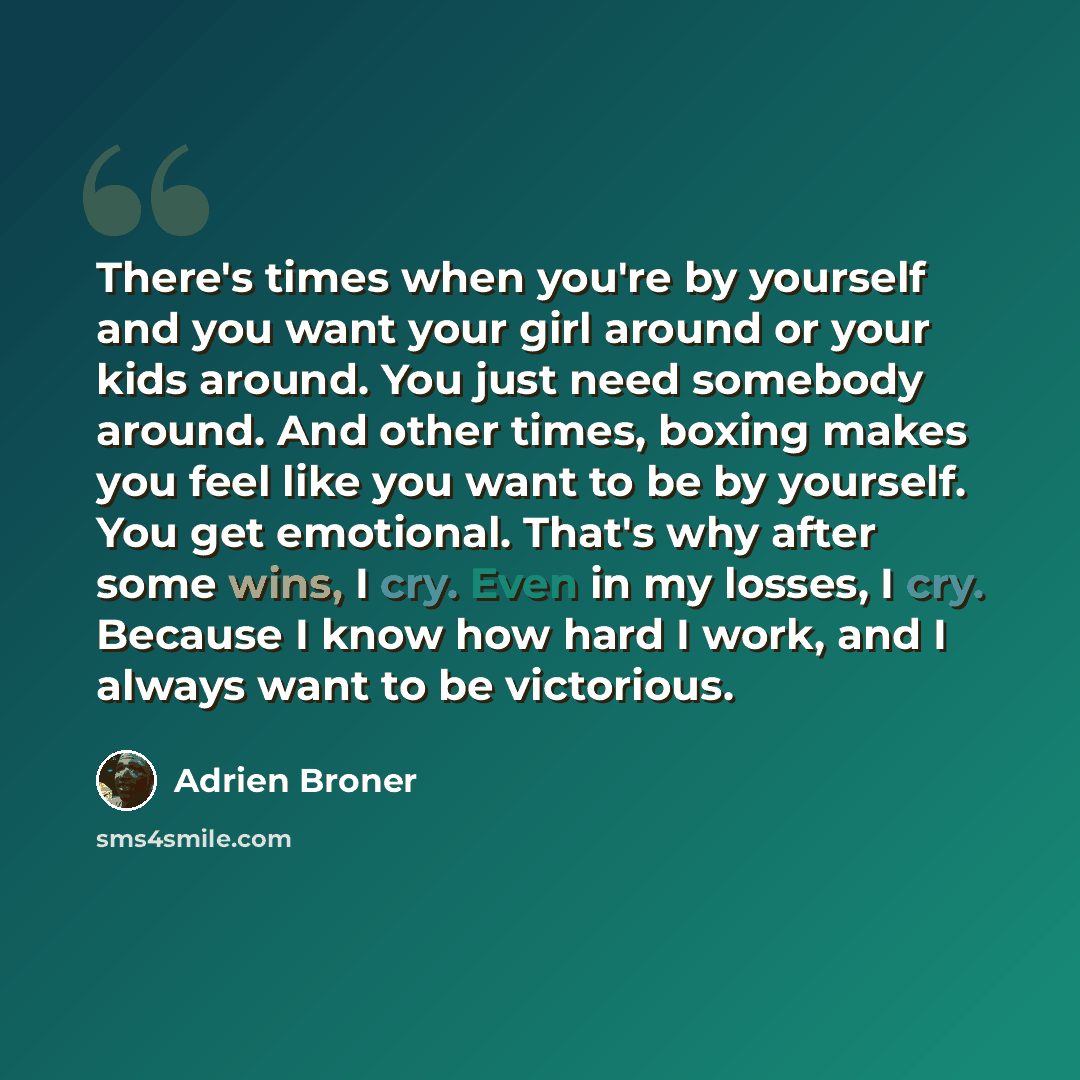 “There's times when you're by yourself and you want your girl around or your kids around. You just need somebody around. And other times, boxing makes you feel like you want to be by yourself. You get emotional. That's why after some wins, I cry. Even in my losses, I cry. Because I know how hard I…” quote by Adrien Broner