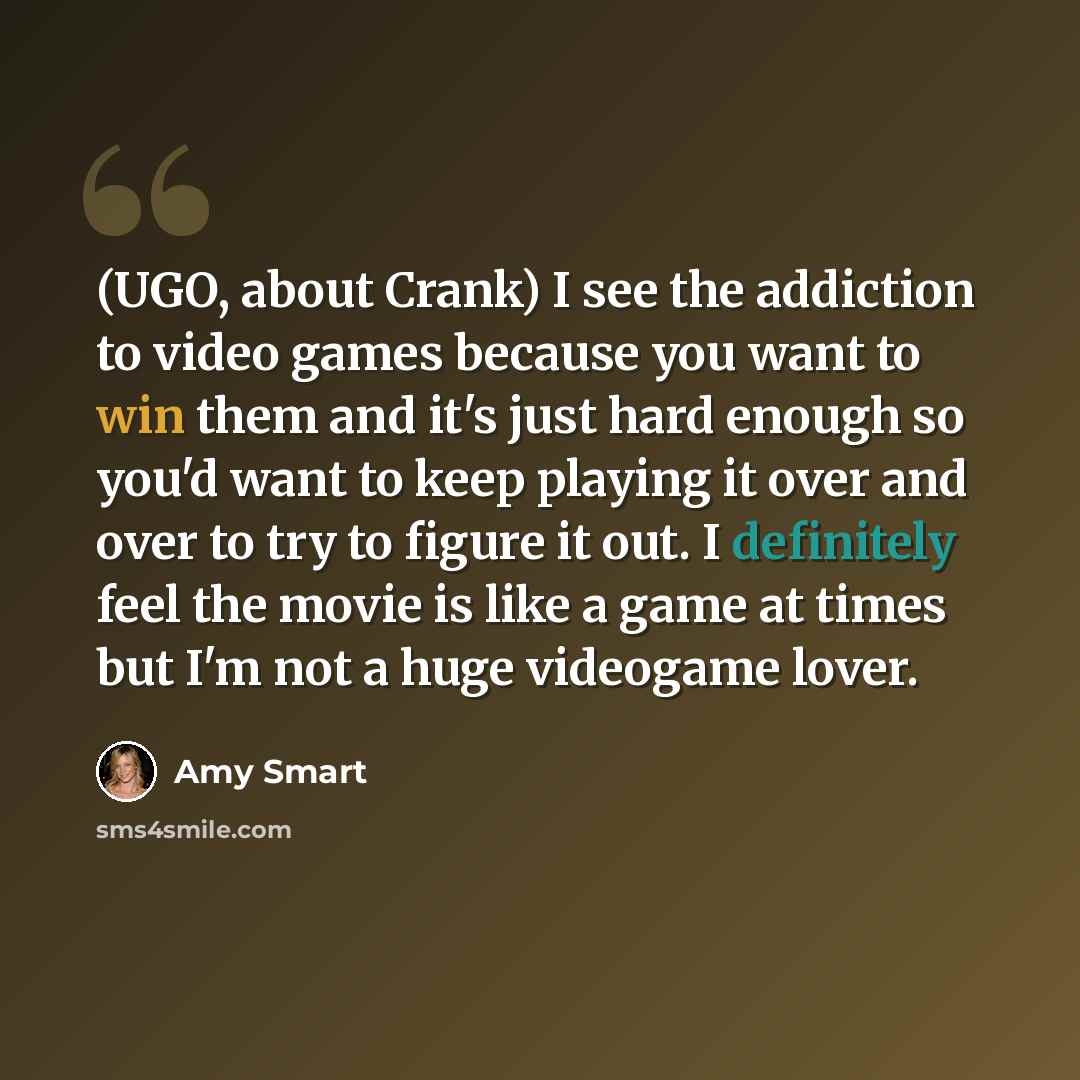 “(UGO, about Crank) I see the addiction to video games because you want to win them and it's just hard enough so you'd want to keep playing it over and over to try to figure it out. I definitely feel the movie is like a game at times but I'm not a huge videogame lover.” quote by Amy Smart