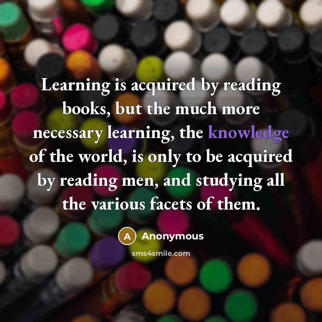 “Learning is acquired by reading books, but the much more necessary learning, the knowledge of the world, is only to be acquired by reading men, and studying all the various facets of them.” quote by Anonymous
