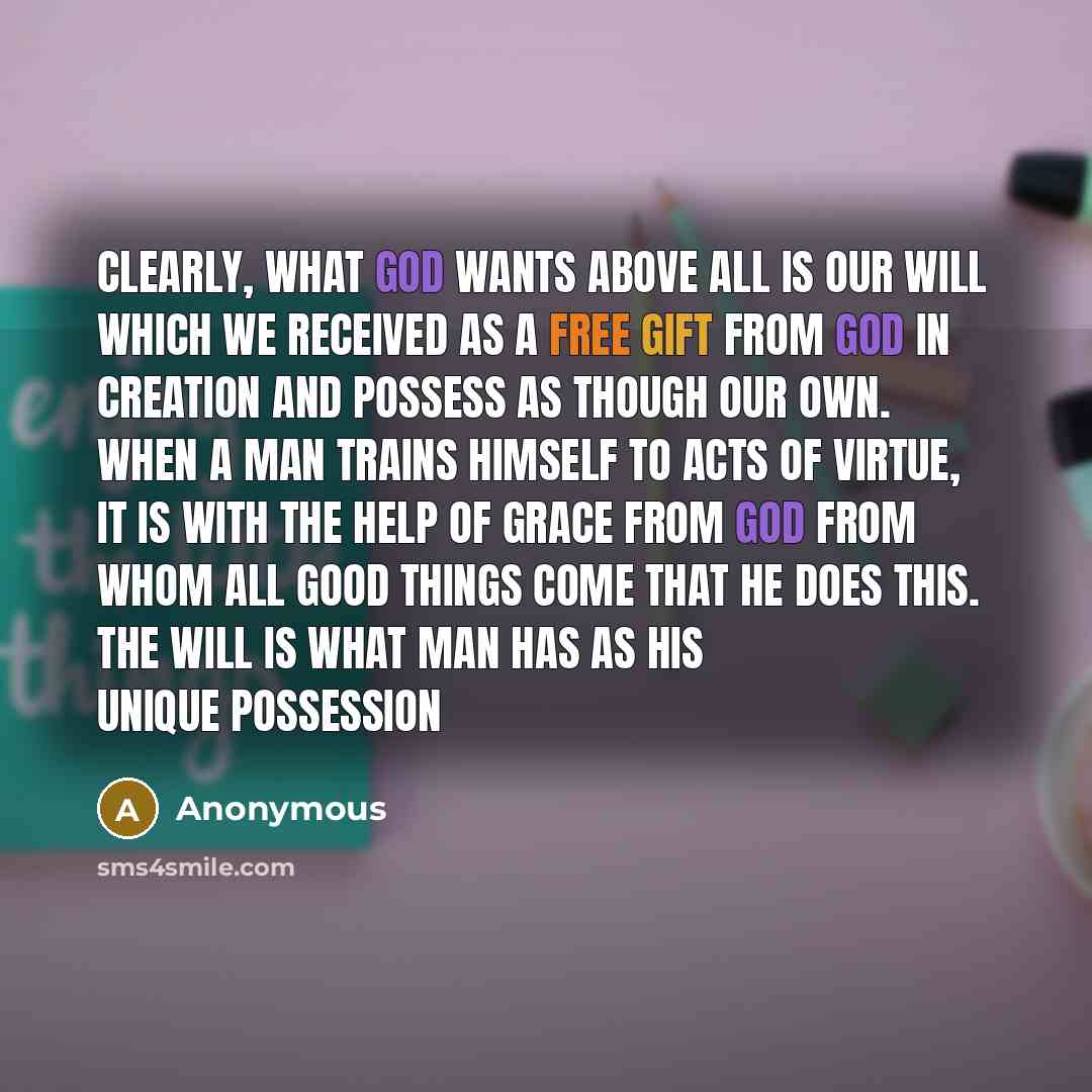 “Clearly, what God wants above all is our will which we received as a free gift from God in creation and possess as though our own. When a man trains himself to acts of virtue, it is with the help of grace from God from whom all good things come that he does this. The will is what man has as his…” quote by Anonymous