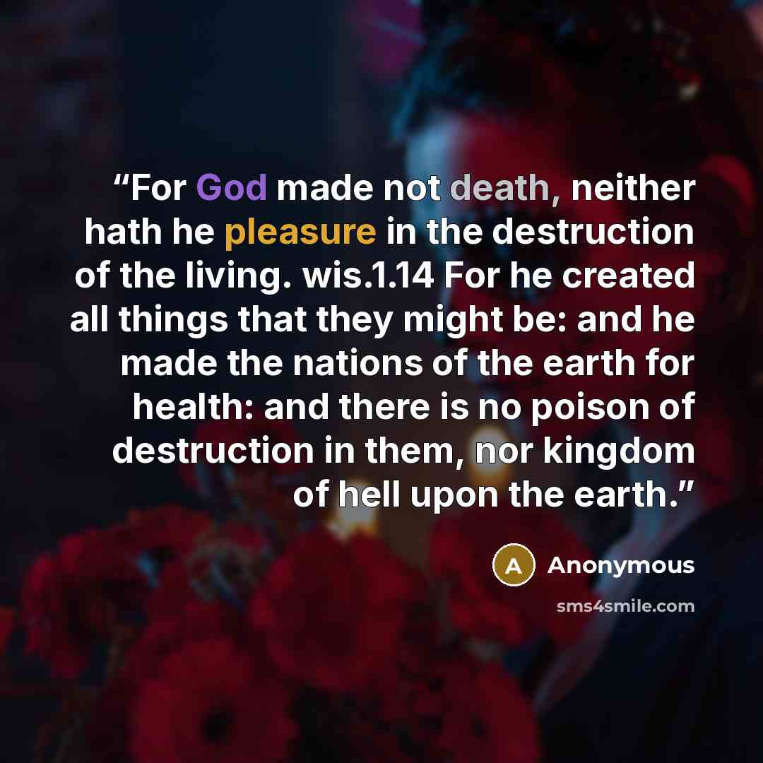 “For God made not death, neither hath he pleasure in the destruction of the living. wis.1.14 For he created all things that they might be: and he made the nations of the earth for health: and there is no poison of destruction in them, nor kingdom of hell upon the earth.” quote by Anonymous