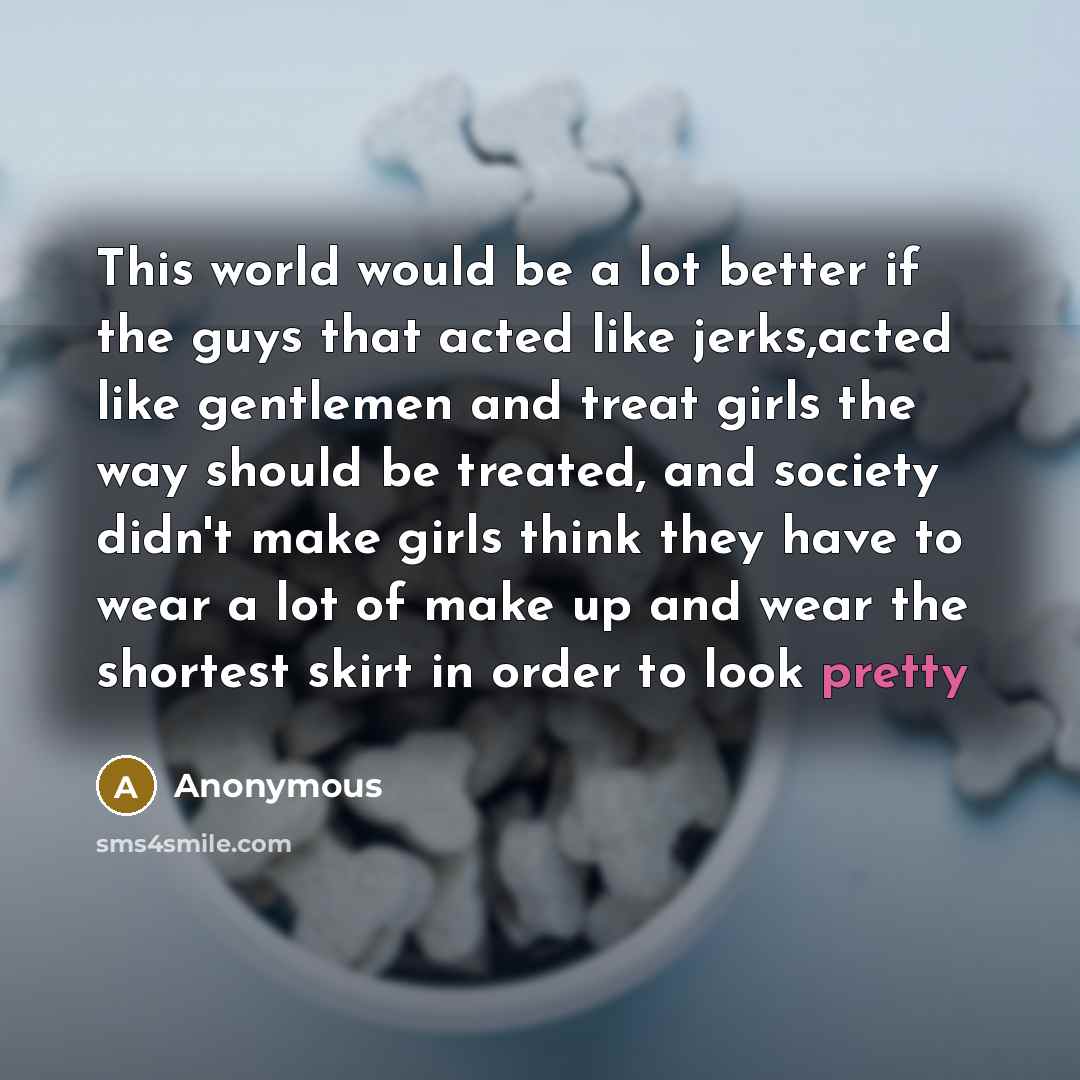“This world would be a lot better if the guys that acted like jerks,acted like gentlemen and treat girls the way should be treated, and society didn't make girls think they have to wear a lot of make up and wear the shortest skirt in order to look pretty” quote by Anonymous