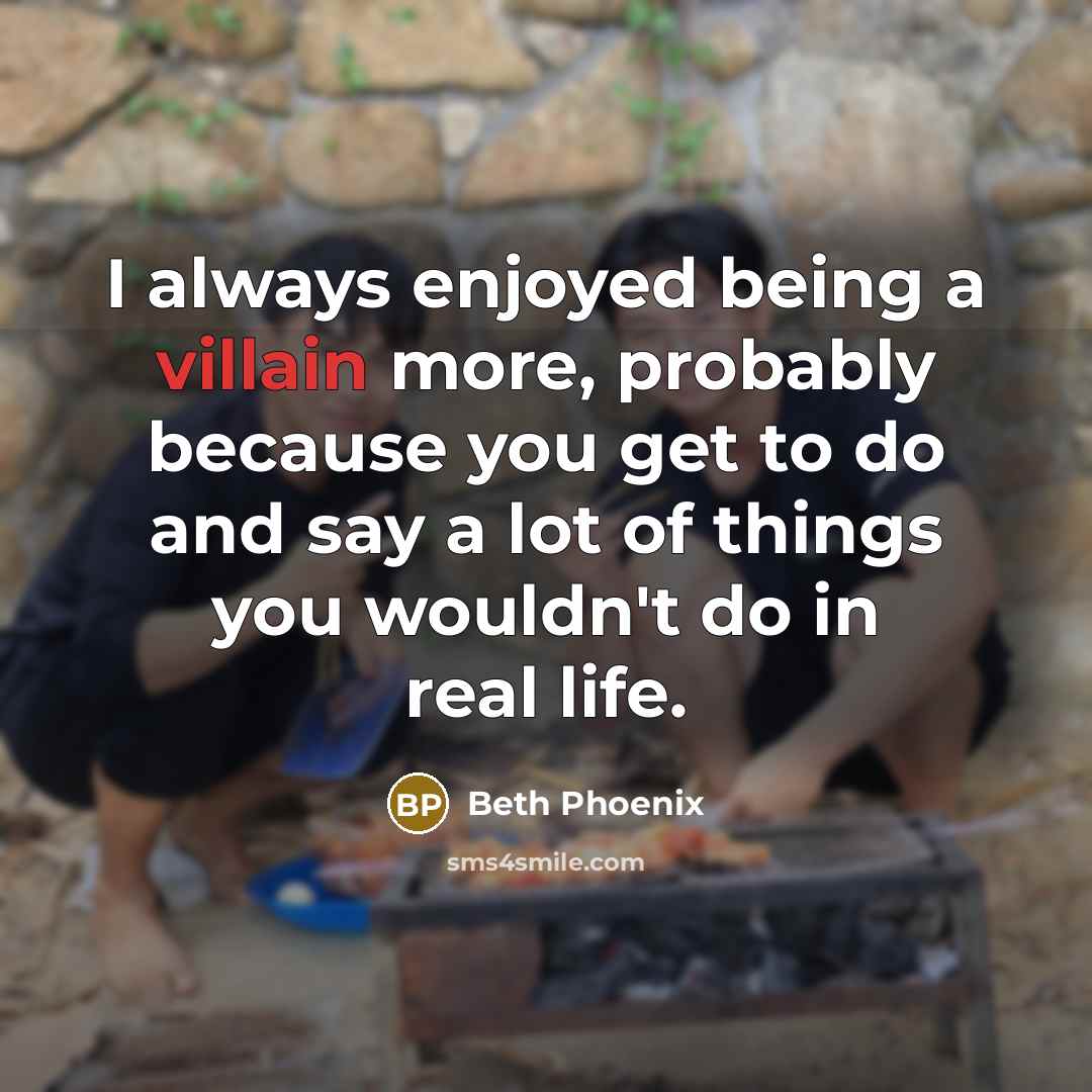 “I always enjoyed being a villain more, probably because you get to do and say a lot of things you wouldn't do in real life.” quote by Beth Phoenix