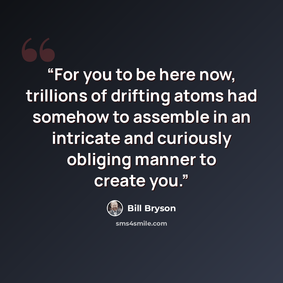 “For you to be here now, trillions of drifting atoms had somehow to assemble in an intricate and curiously obliging manner to create you.” quote by Bill Bryson