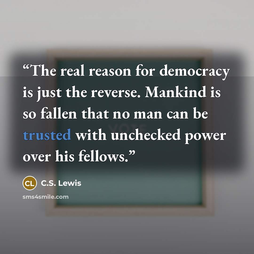 “The real reason for democracy is just the reverse. Mankind is so fallen that no man can be trusted with unchecked power over his fellows.” quote by C.S. Lewis