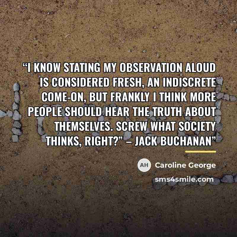 “I know stating my observation aloud is considered fresh, an indiscrete come-on, but frankly I think more people should hear the truth about themselves. Screw what society thinks, right?” – Jack Buchanan” quote by Caroline George