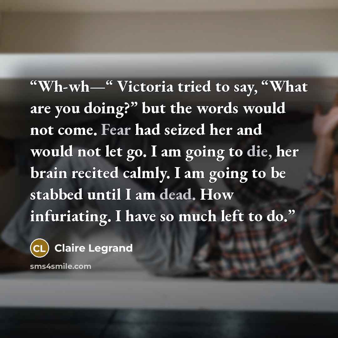 “Wh-wh—“ Victoria tried to say, “What are you doing?” but the words would not come. Fear had seized her and would not let go. I am going to die, her brain recited calmly. I am going to be stabbed until I am dead. How infuriating. I have so much left to do.” quote by Claire Legrand