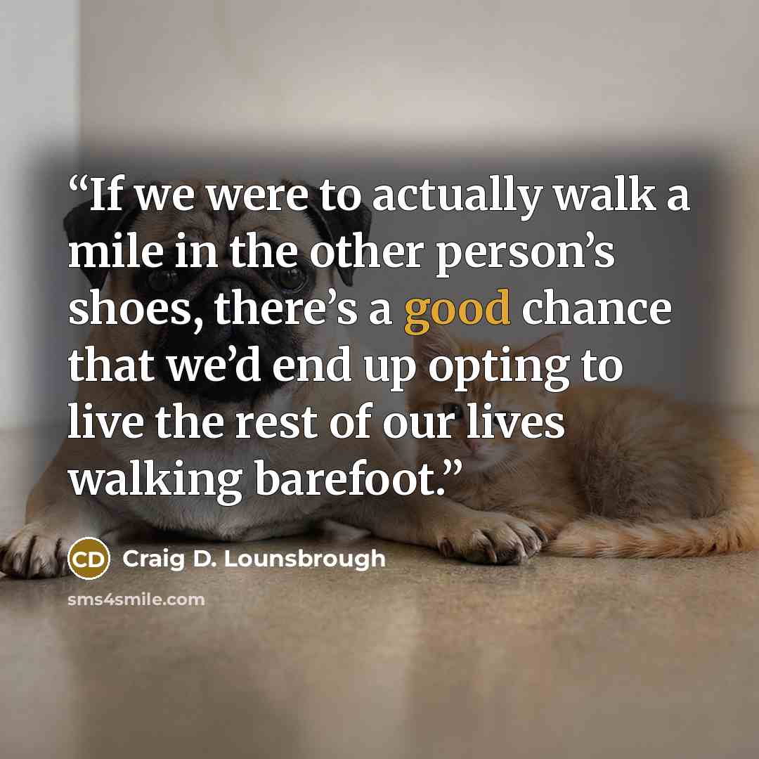 “If we were to actually walk a mile in the other person’s shoes, there’s a good chance that we’d end up opting to live the rest of our lives walking barefoot.” quote by Craig D. Lounsbrough