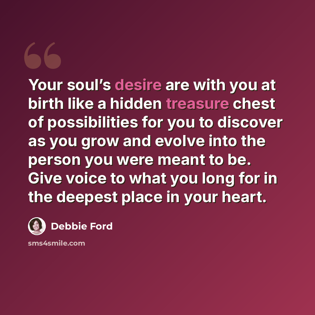 “Your soul’s desire are with you at birth like a hidden treasure chest of possibilities for you to discover as you grow and evolve into the person you were meant to be. Give voice to what you long for in the deepest place in your heart.” quote by Debbie Ford