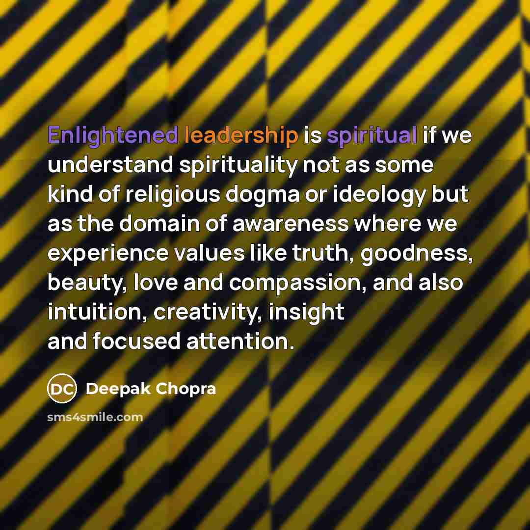 “Enlightened leadership is spiritual if we understand spirituality not as some kind of religious dogma or ideology but as the domain of awareness where we experience values like truth, goodness, beauty, love and compassion, and also intuition, creativity, insight and focused attention.” quote by Deepak Chopra