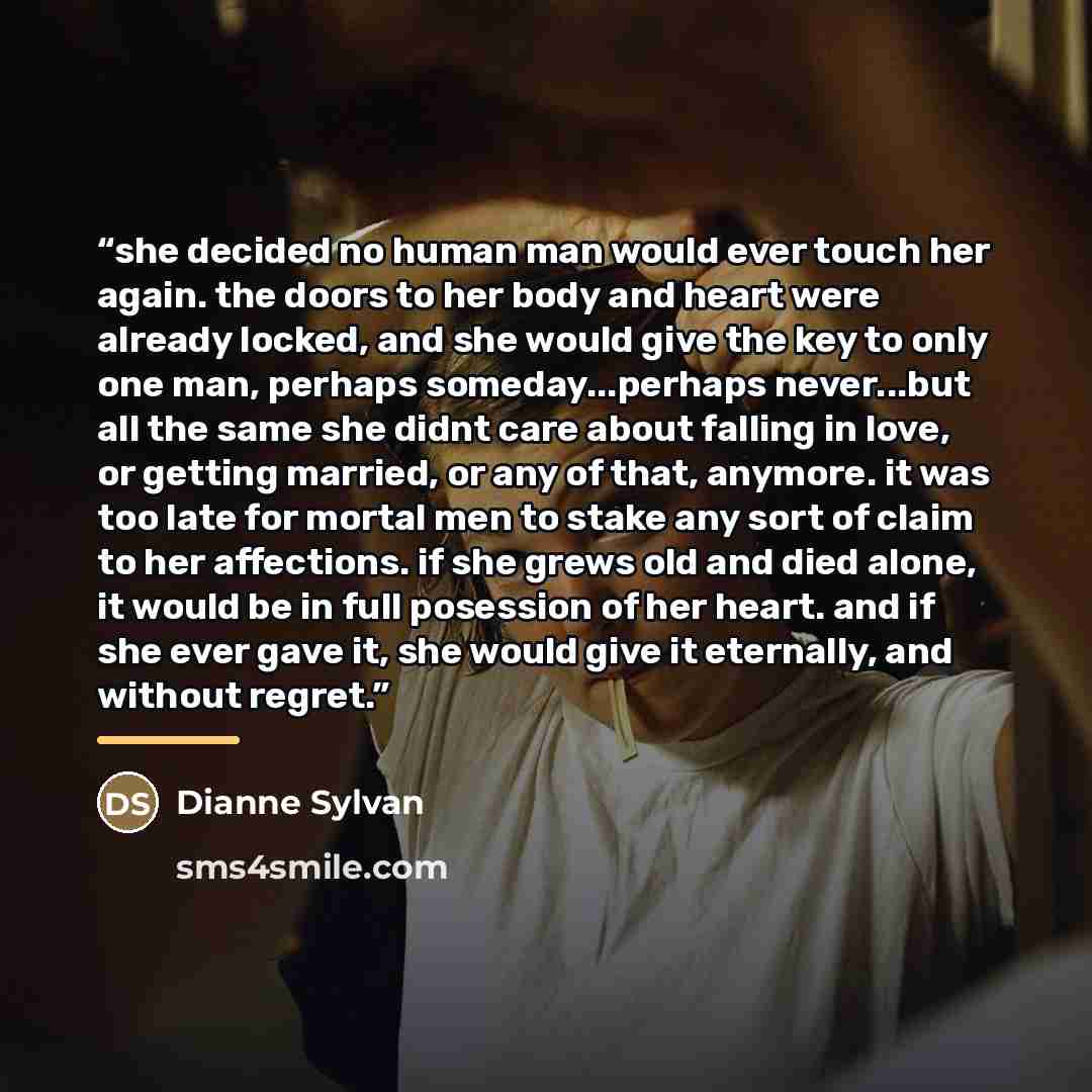 “she decided no human man would ever touch her again. the doors to her body and heart were already locked, and she would give the key to only one man, perhaps someday...perhaps never...but all the same she didnt care about falling in love, or getting married, or any of that, anymore. it was too…” quote by Dianne Sylvan
