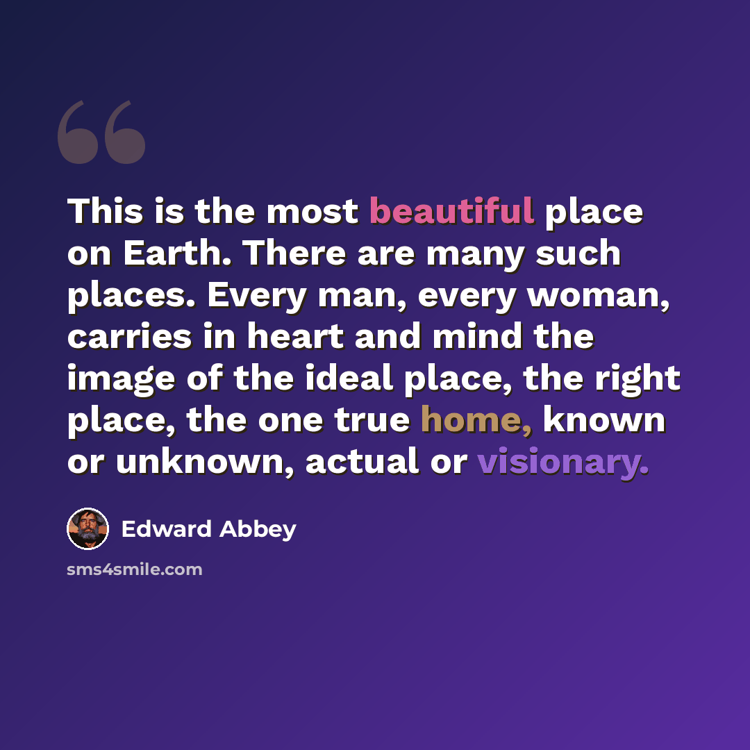 “This is the most beautiful place on Earth. There are many such places. Every man, every woman, carries in heart and mind the image of the ideal place, the right place, the one true home, known or unknown, actual or visionary.” quote by Edward Abbey